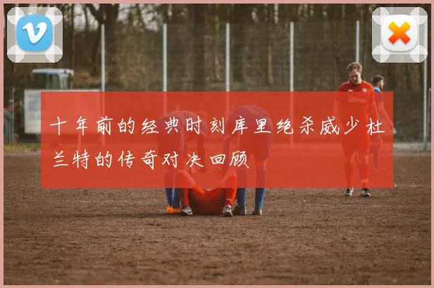 十年前的经典时刻库里绝杀威少杜兰特的传奇对决回顾