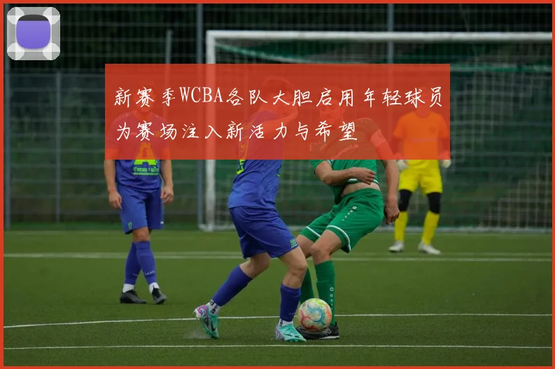 新赛季WCBA各队大胆启用年轻球员为赛场注入新活力与希望