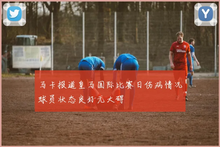 马卡报道皇马国际比赛日伤病情况球员状态良好无大碍