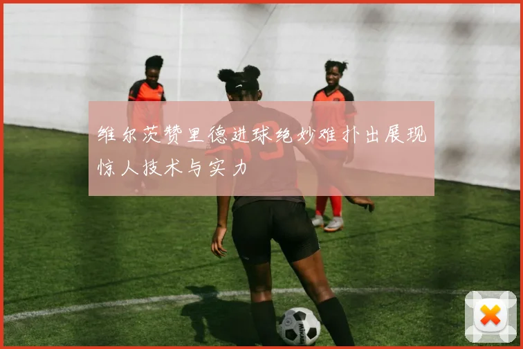 维尔茨赞里德进球绝妙难扑出展现惊人技术与实力