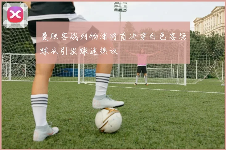 曼联客战利物浦将首次穿白色客场球衣引发球迷热议