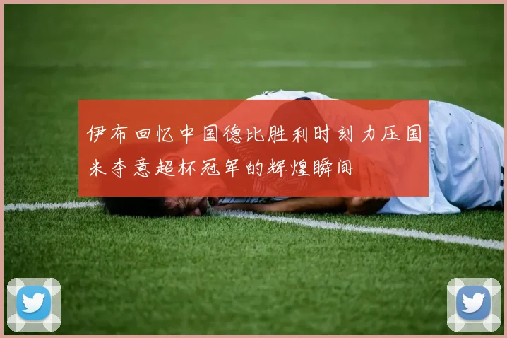 伊布回忆中国德比胜利时刻力压国米夺意超杯冠军的辉煌瞬间