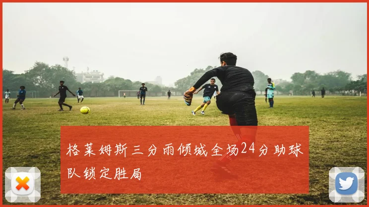 格莱姆斯三分雨倾城全场24分助球队锁定胜局