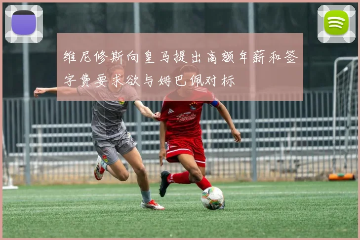 维尼修斯向皇马提出高额年薪和签字费要求欲与姆巴佩对标