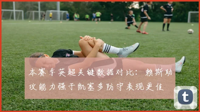本赛季英超关键数据对比：赖斯助攻能力强于凯塞多防守表现更佳