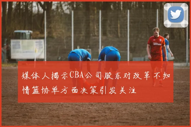 媒体人揭示CBA公司股东对改革不知情篮协单方面决策引发关注