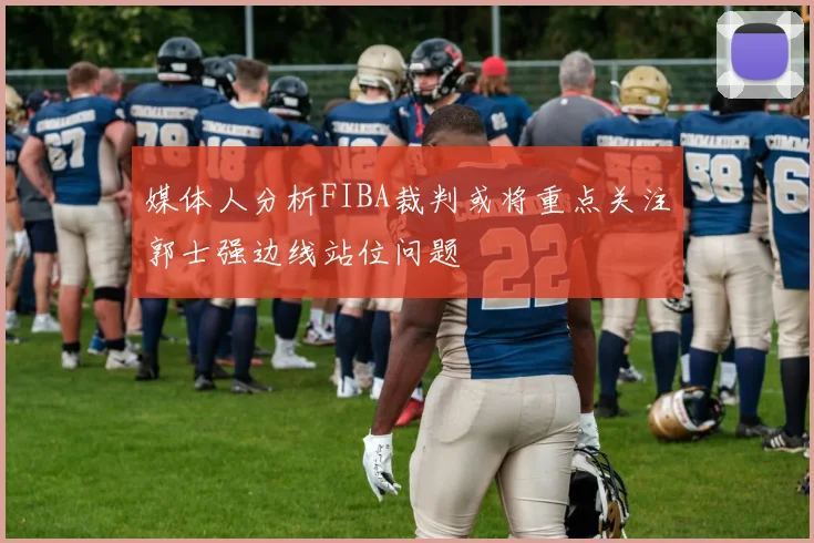 媒体人分析FIBA裁判或将重点关注郭士强边线站位问题