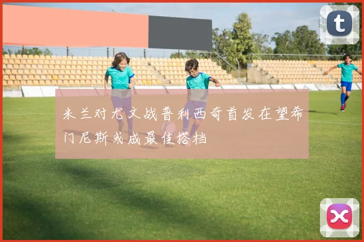 米兰对尤文战普利西奇首发在望希门尼斯或成最佳搭档