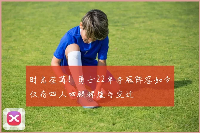 时光荏苒！勇士22年夺冠阵容如今仅存四人回顾辉煌与变迁