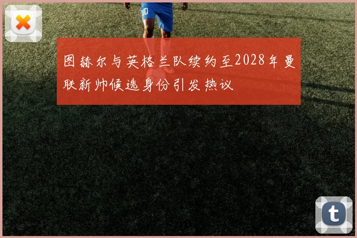 图赫尔与英格兰队续约至2028年曼联新帅候选身份引发热议