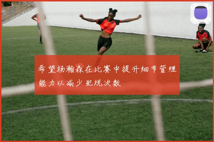 希望杨瀚森在比赛中提升细节管理能力以减少犯规次数
