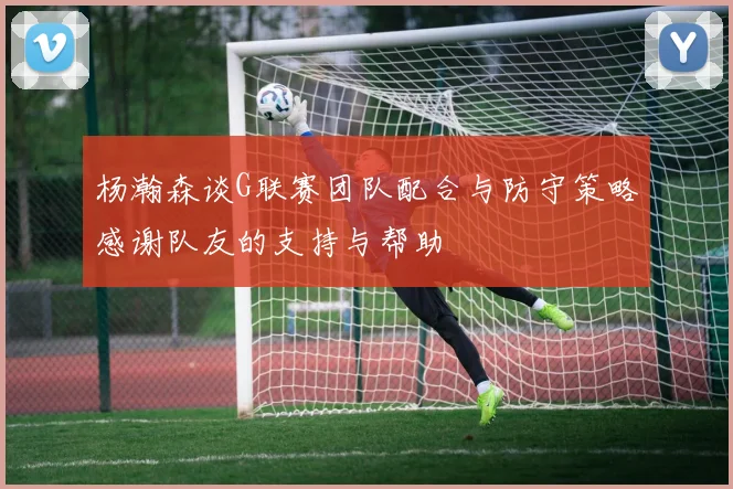 杨瀚森谈G联赛团队配合与防守策略感谢队友的支持与帮助